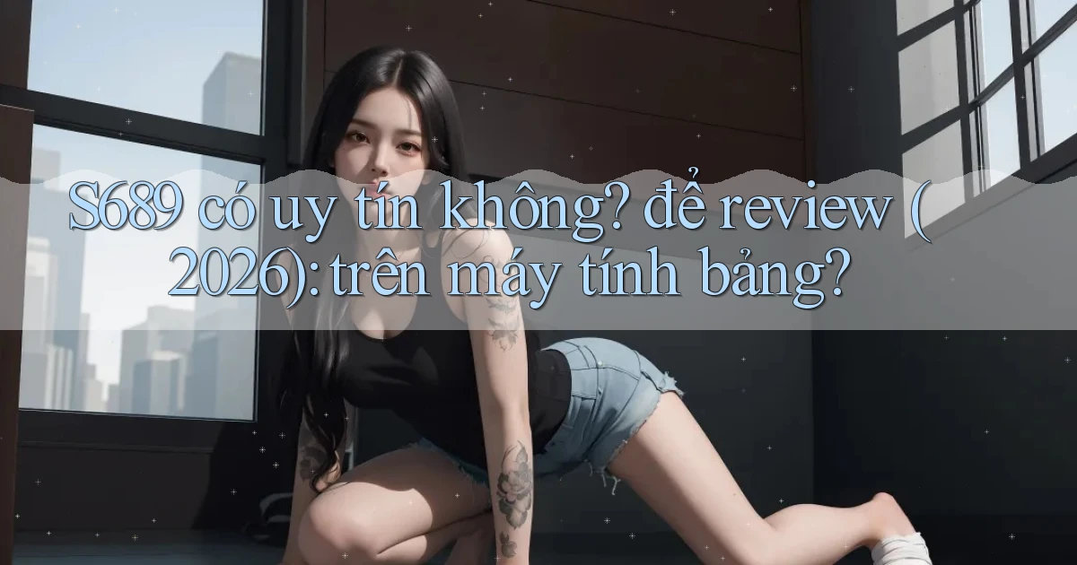 S689 có uy tín không để review (2026) trên máy tính bảng