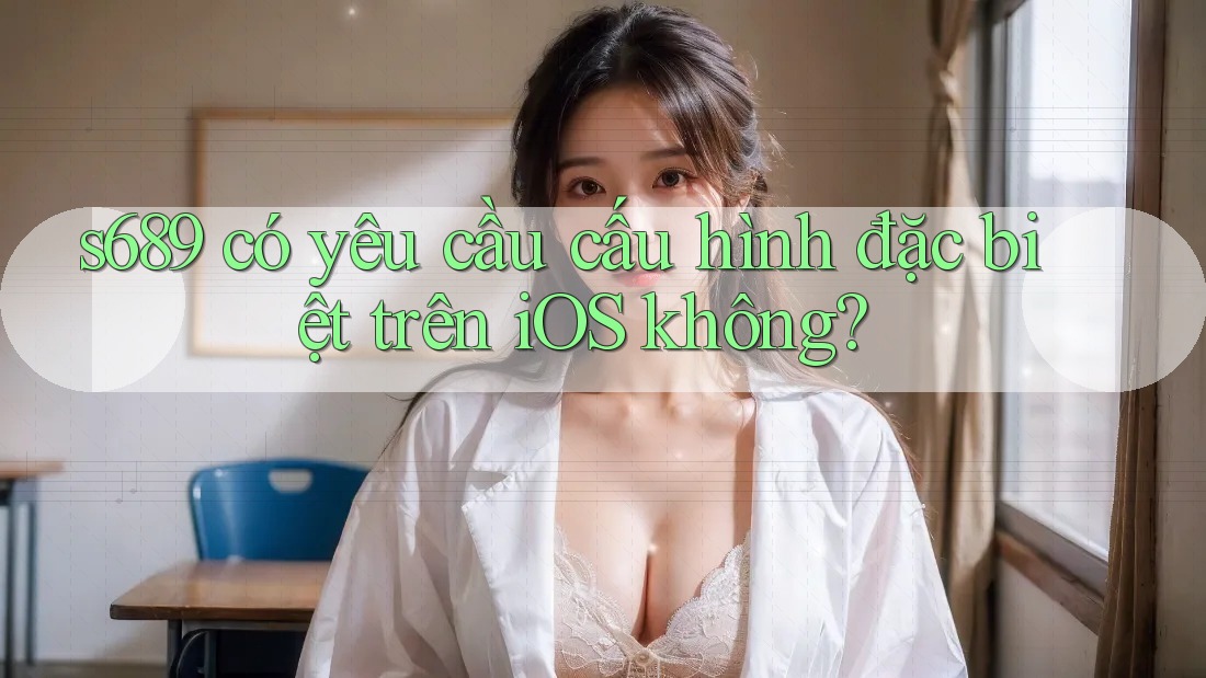 s689 có yêu cầu cấu hình đặc biệt trên iOS không? s689 có yêu cầu cấu hình đặc biệt trên iOS không?