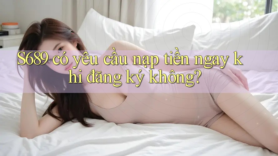 s689 có yêu cầu nạp tiền ngay khi đăng ký không? s689 có yêu cầu nạp tiền ngay khi đăng ký không?