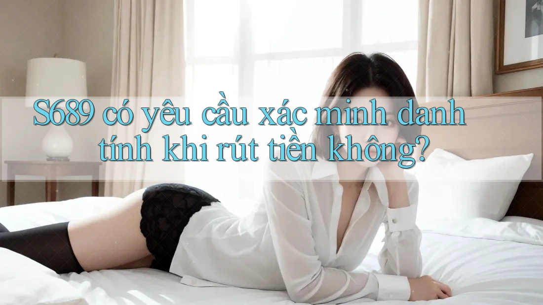 S689 có yêu cầu xác minh danh tính khi rút tiền không? S689 có yêu cầu xác minh danh tính khi rút tiền không?