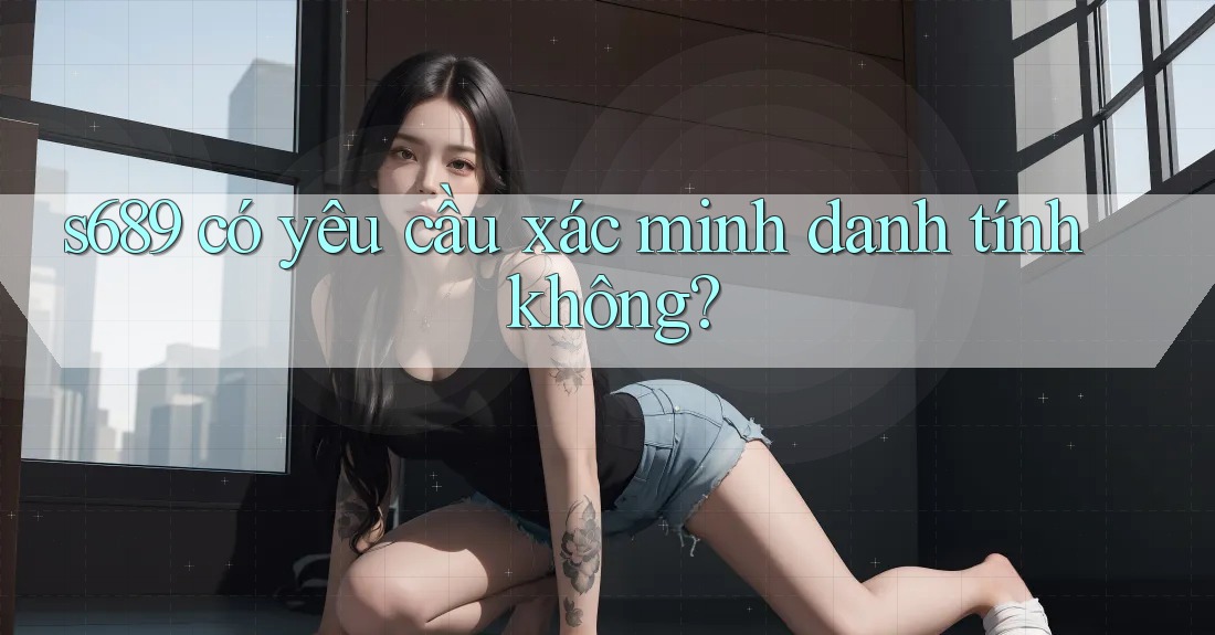s689 có yêu cầu xác minh danh tính không? s689 có yêu cầu xác minh danh tính không?