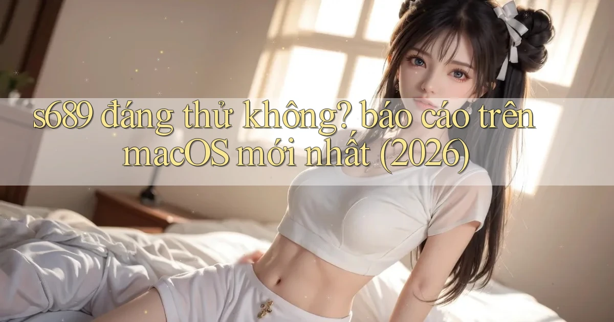 s689 đáng thử không báo cáo trên macOS mới nhất (2026)