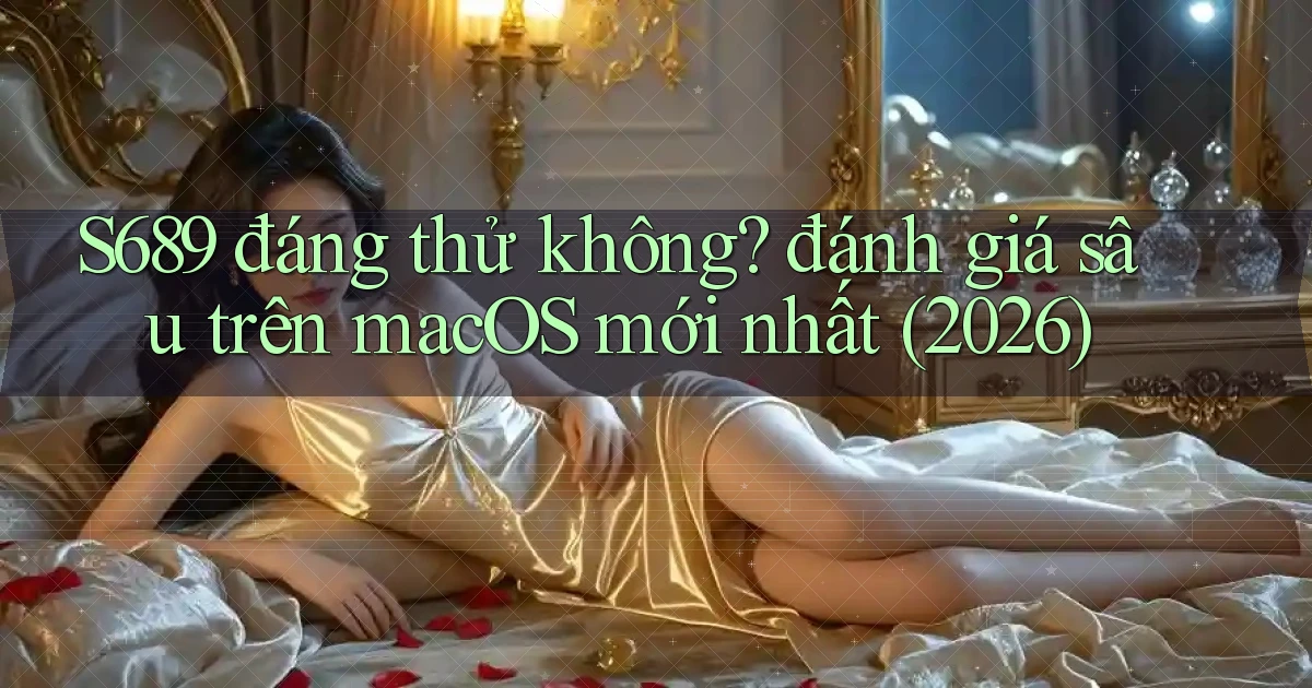 S689 đáng thử không đánh giá sâu trên macOS mới nhất (2026)