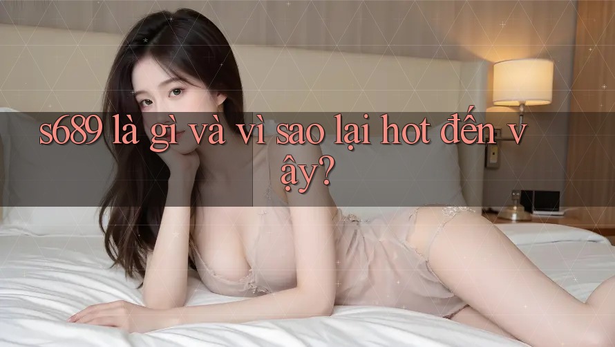 s689 là gì và vì sao lại hot đến vậy? s689 là gì và vì sao lại hot đến vậy?