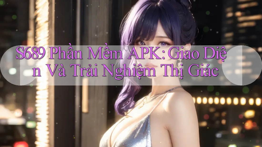 S689 Phần Mềm APK: Giao Diện Và Trải Nghiệm Thị Giác S689 Phần Mềm APK: Giao Diện Và Trải Nghiệm Thị Giác