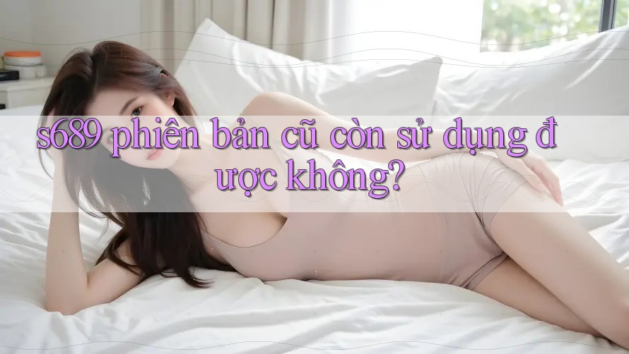 s689 phiên bản cũ còn sử dụng được không? s689 phiên bản cũ còn sử dụng được không?