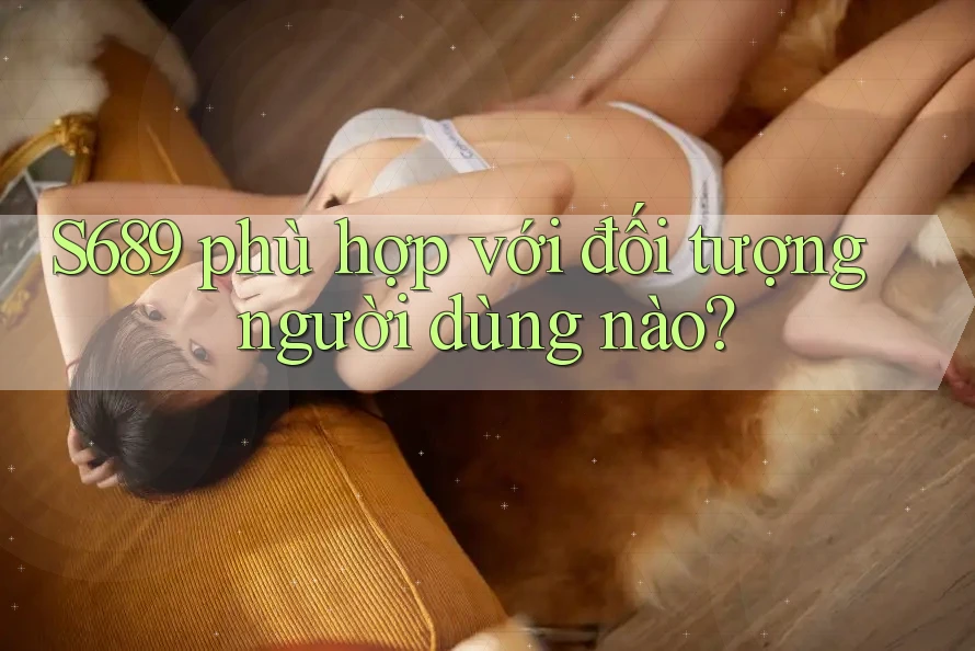 S689 phù hợp với đối tượng người dùng nào? S689 phù hợp với đối tượng người dùng nào?