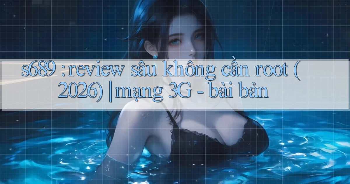 s689 review sâu không cần root (2026) mạng 3G   bài bản