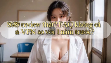 S689 review thật FAQ không cần VPN so với 1 năm trước
