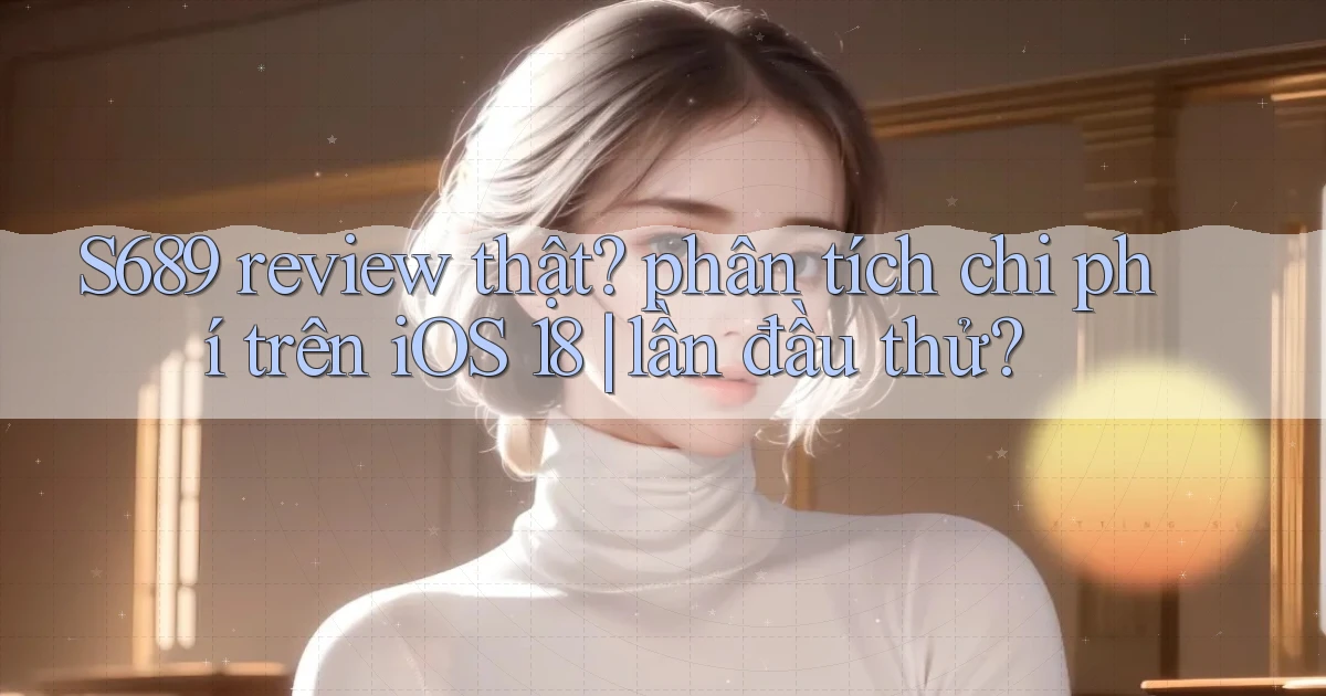 S689 review thật phân tích chi phí trên iOS 18 lần đầu thử