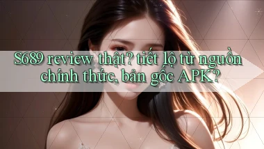 S689 review thật tiết lộ từ nguồn chính thức, bản gốc APK