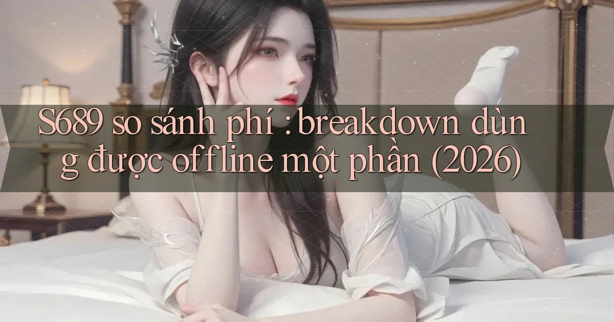 S689 so sánh phí breakdown dùng được offline một phần (2026)