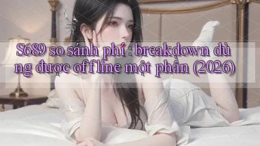 S689 so sánh phí breakdown dùng được offline một phần (2026)