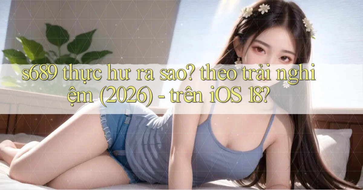 s689 thực hư ra sao theo trải nghiệm (2026)   trên iOS 18