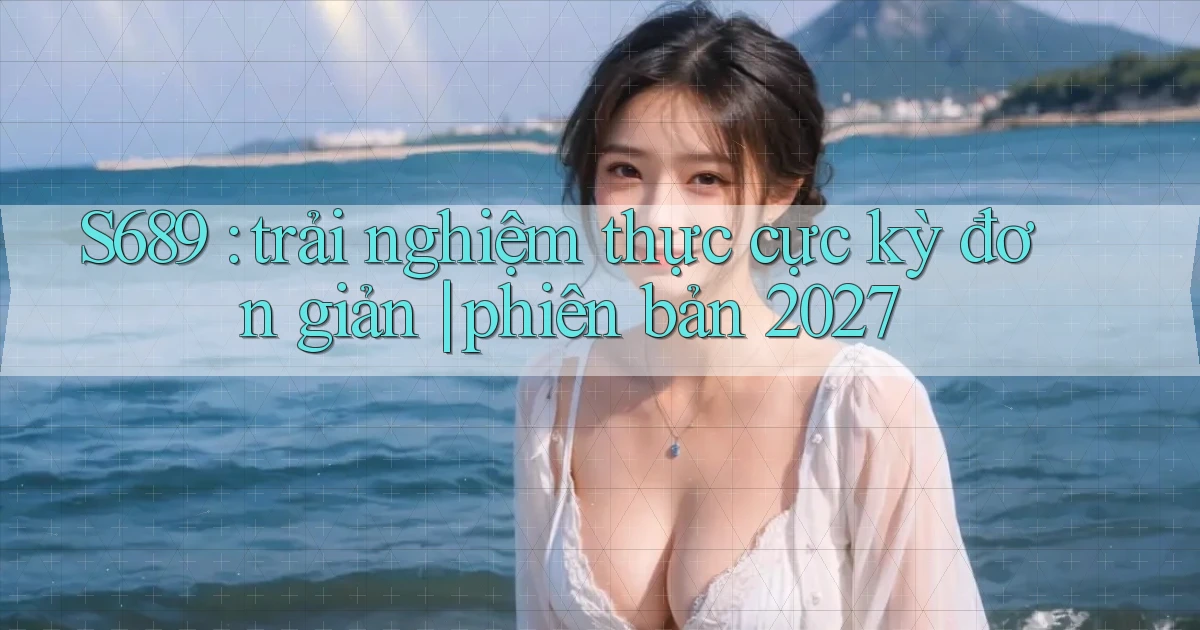 S689 trải nghiệm thực cực kỳ đơn giản phiên bản 2027