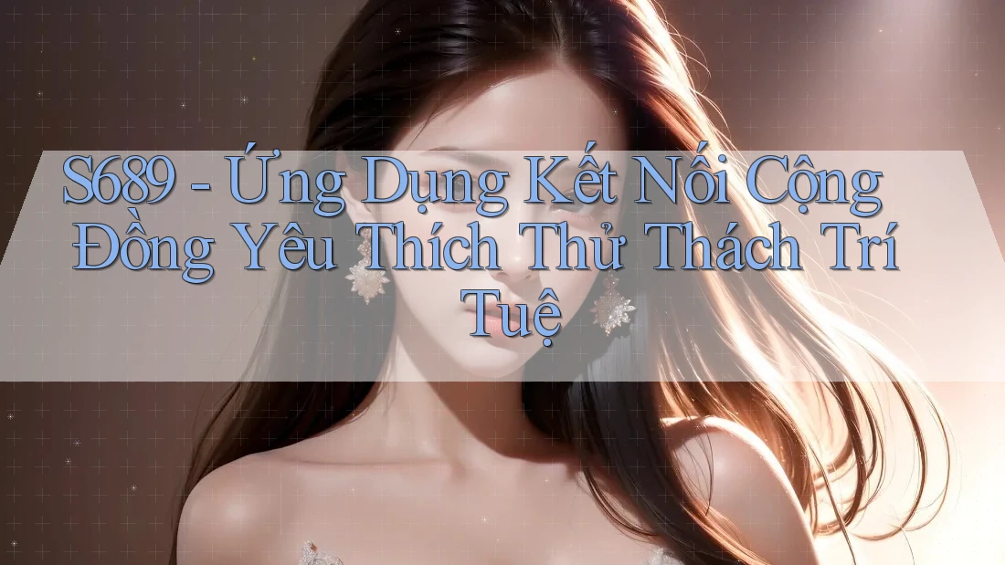 S689 - Ứng Dụng Kết Nối Cộng Đồng Yêu Thích Thử Thách Trí Tuệ S689 - Ứng Dụng Kết Nối Cộng Đồng Yêu Thích Thử Thách Trí Tuệ