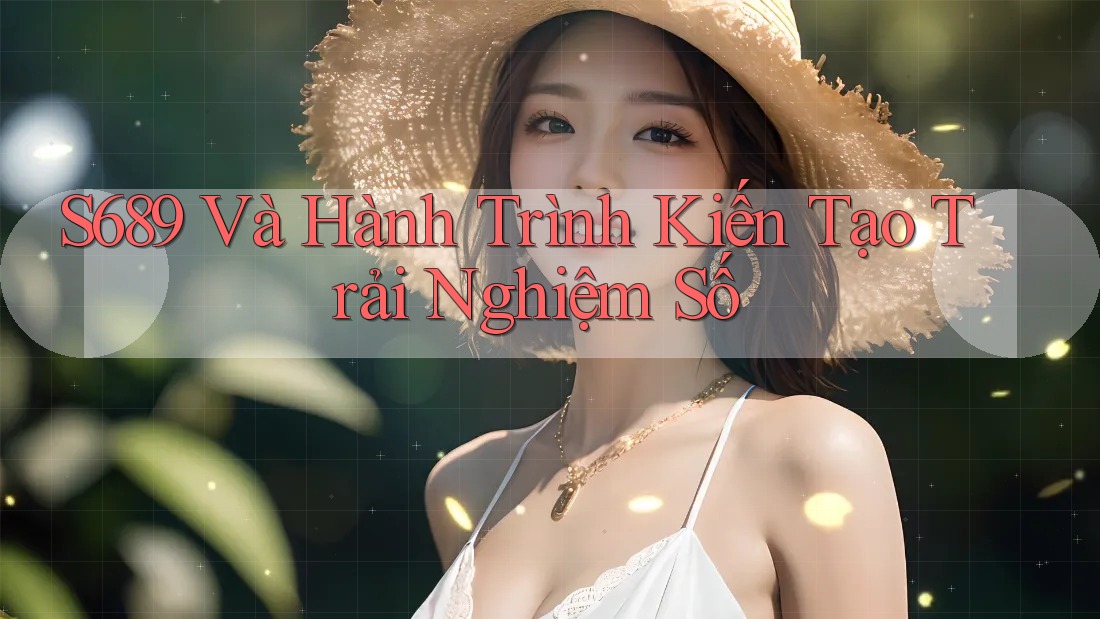 S689 Và Hành Trình Kiến Tạo Trải Nghiệm Số S689 Và Hành Trình Kiến Tạo Trải Nghiệm Số