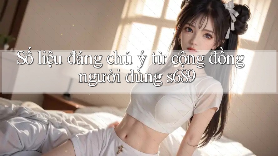 Số liệu đáng chú ý từ cộng đồng người dùng s689