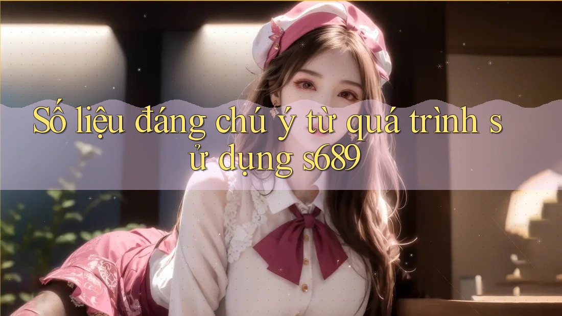 Số liệu đáng chú ý từ quá trình sử dụng s689 Số liệu đáng chú ý từ quá trình sử dụng s689