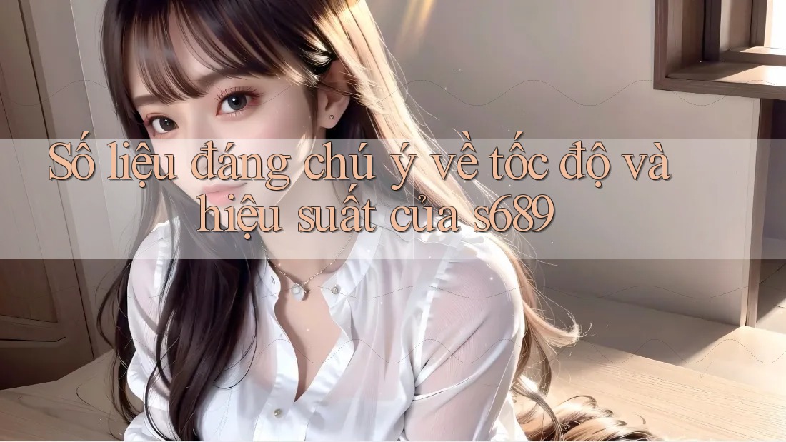 Số liệu đáng chú ý về tốc độ và hiệu suất của s689 Số liệu đáng chú ý về tốc độ và hiệu suất của s689