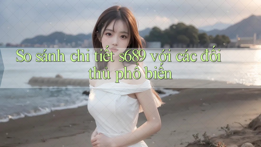 So sánh chi tiết s689 với các đối thủ phổ biến So sánh chi tiết s689 với các đối thủ phổ biến