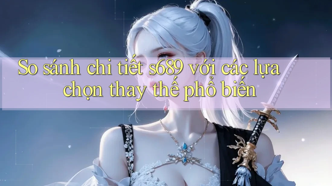 So sánh chi tiết s689 với các lựa chọn thay thế phổ biến So sánh chi tiết s689 với các lựa chọn thay thế phổ biến