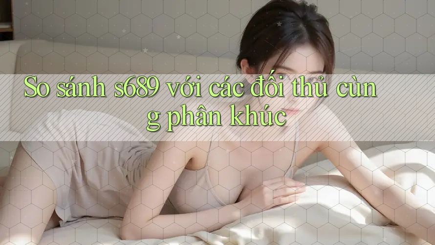 So sánh s689 với các đối thủ cùng phân khúc