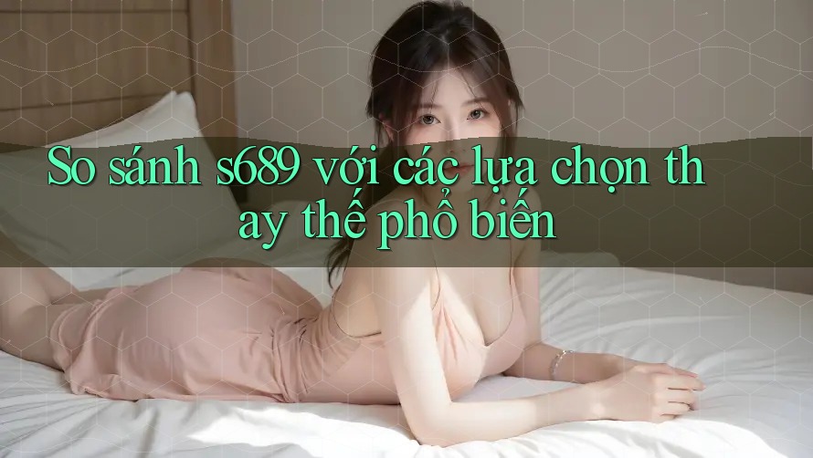 So sánh s689 với các lựa chọn thay thế phổ biến