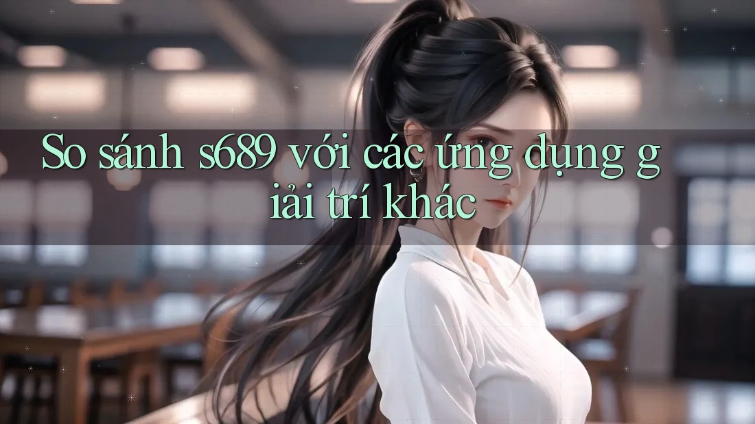 So sánh s689 với các ứng dụng giải trí khác So sánh s689 với các ứng dụng giải trí khác