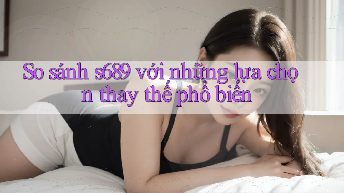 So sánh s689 với những lựa chọn thay thế phổ biến So sánh s689 với những lựa chọn thay thế phổ biến