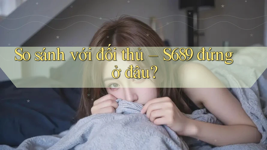 So sánh với đối thủ – S689 đứng ở đâu? So sánh với đối thủ – S689 đứng ở đâu?