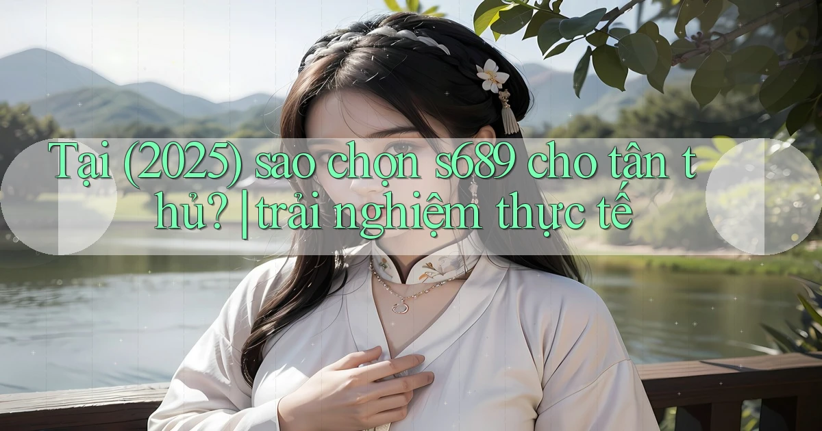 Tại (2025) sao chọn s689 cho tân thủ trải nghiệm thực tế