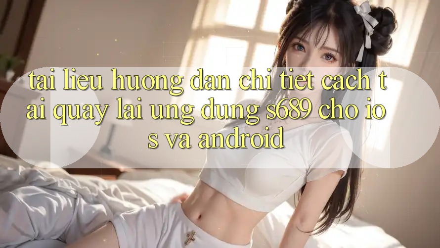 Tài liệu hướng dẫn Chi Tiết Cách Tải quay lại Ứng Dụng s689 Cho iOS và Android Tài liệu hướng dẫn Chi Tiết Cách Tải quay lại Ứng Dụng s689 Cho iOS và Android