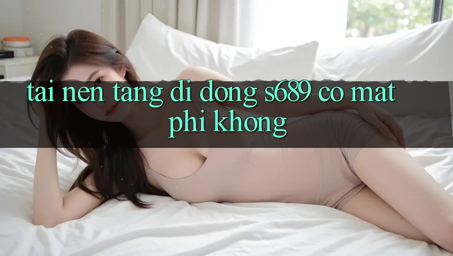 Tải nền tảng di động s689 có mất phí không? Tải nền tảng di động s689 có mất phí không?