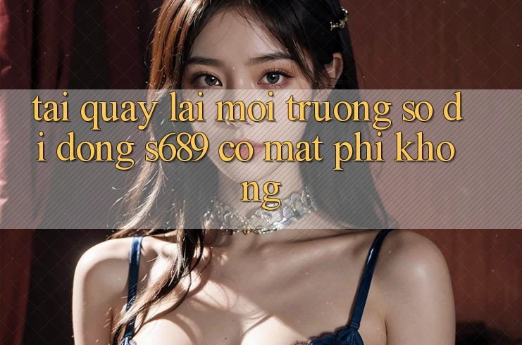 Tải quay lại môi trường số di động s689 có mất phí không? Tải quay lại môi trường số di động s689 có mất phí không?