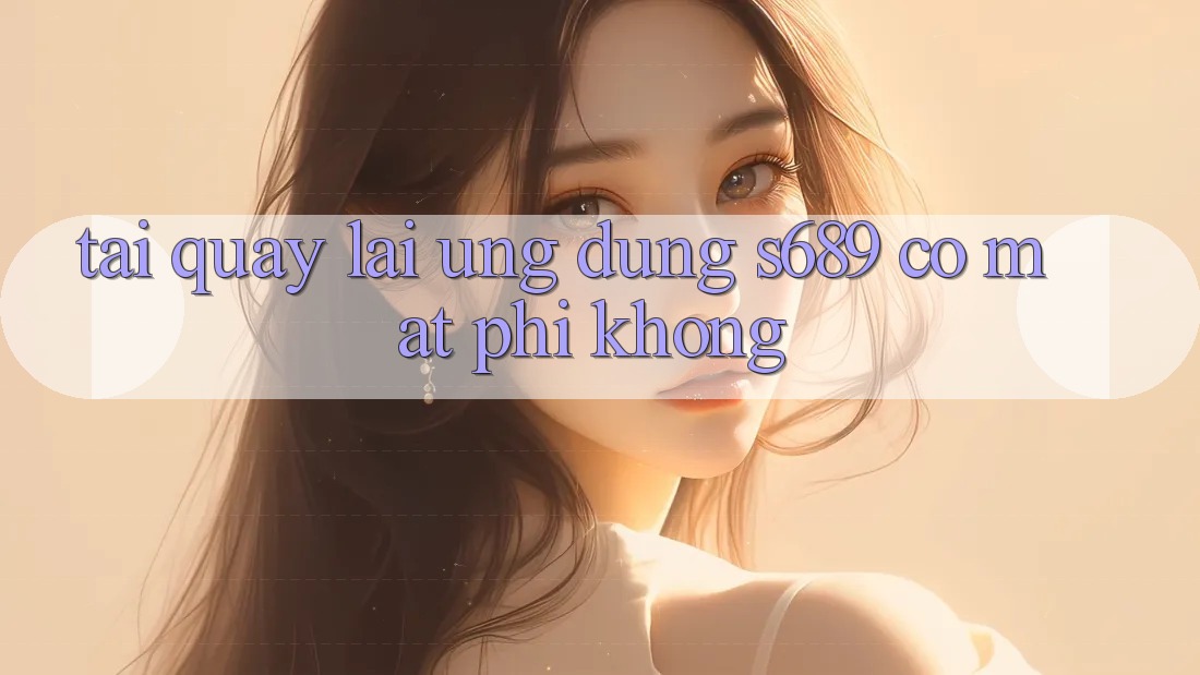 Tải quay lại ứng dụng s689 có mất phí không? Tải quay lại ứng dụng s689 có mất phí không?