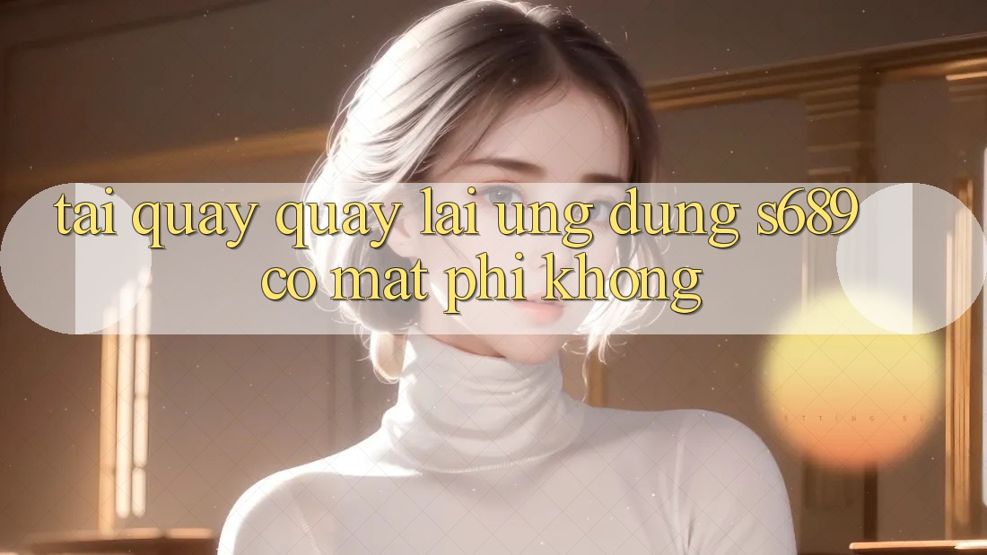 Tải quay quay lại ứng dụng s689 có mất phí không? Tải quay quay lại ứng dụng s689 có mất phí không?
