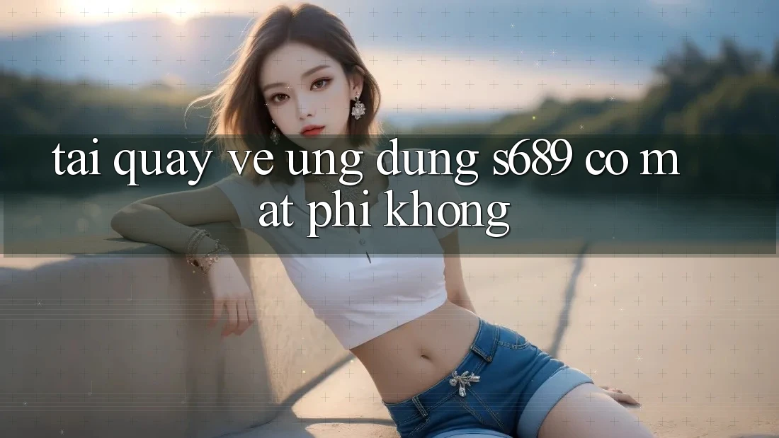 Tải quay về ứng dụng s689 có mất phí không? Tải quay về ứng dụng s689 có mất phí không?