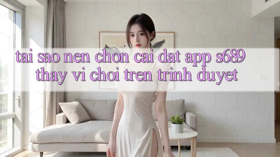Tại Sao Nên Chọn Cài đặt App s689 Thay Vì Chơi Trên Trình Duyệt? Tại Sao Nên Chọn Cài đặt App s689 Thay Vì Chơi Trên Trình Duyệt?