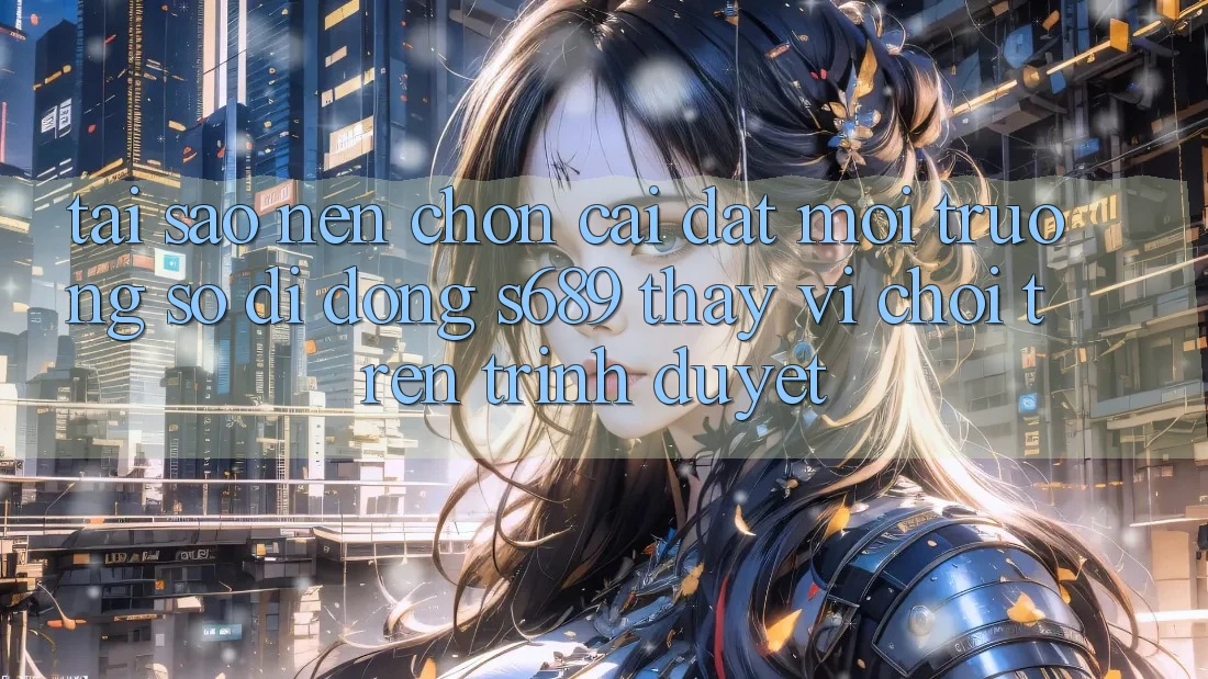Tại Sao Nên Chọn Cài đặt Môi trường số di động s689 Thay Vì Chơi Trên Trình Duyệt?