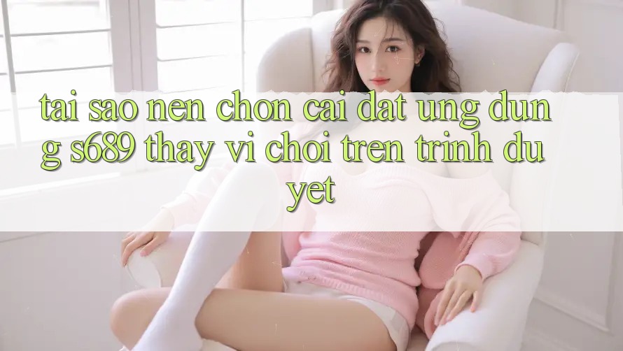 Tại Sao Nên Chọn Cài đặt Ứng Dụng s689 Thay Vì Chơi Trên Trình Duyệt?