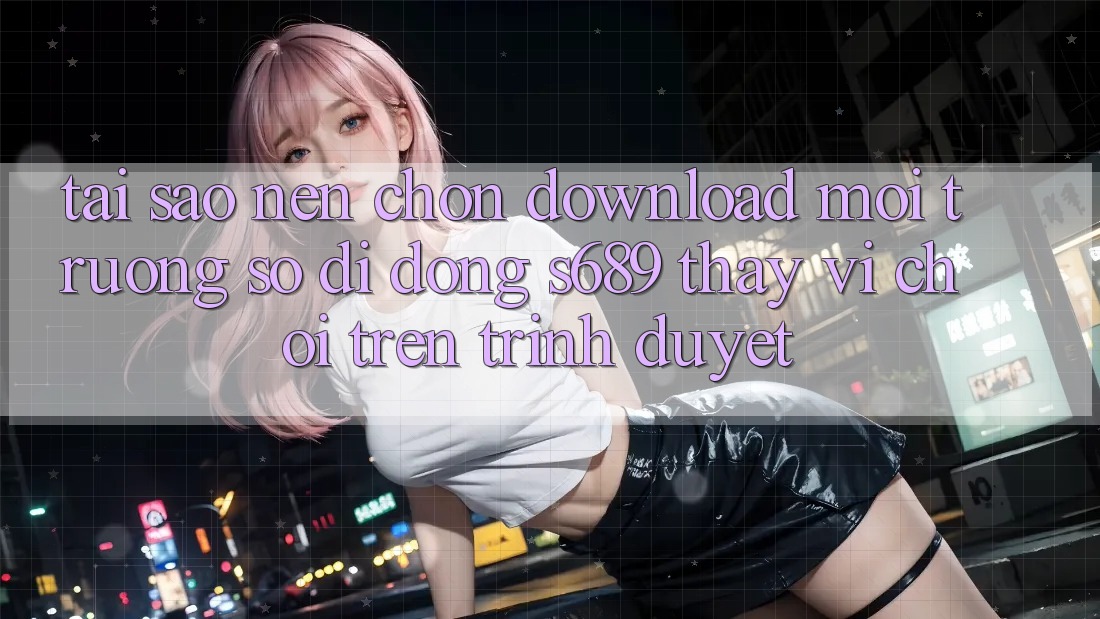 Tại Sao Nên Chọn Download Môi trường số di động s689 Thay Vì Chơi Trên Trình Duyệt? Tại Sao Nên Chọn Download Môi trường số di động s689 Thay Vì Chơi Trên Trình Duyệt?
