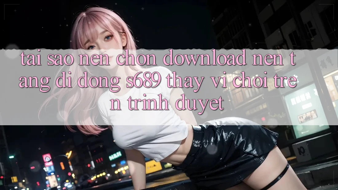 Tại Sao Nên Chọn Download Nền tảng di động s689 Thay Vì Chơi Trên Trình Duyệt? Tại Sao Nên Chọn Download Nền tảng di động s689 Thay Vì Chơi Trên Trình Duyệt?