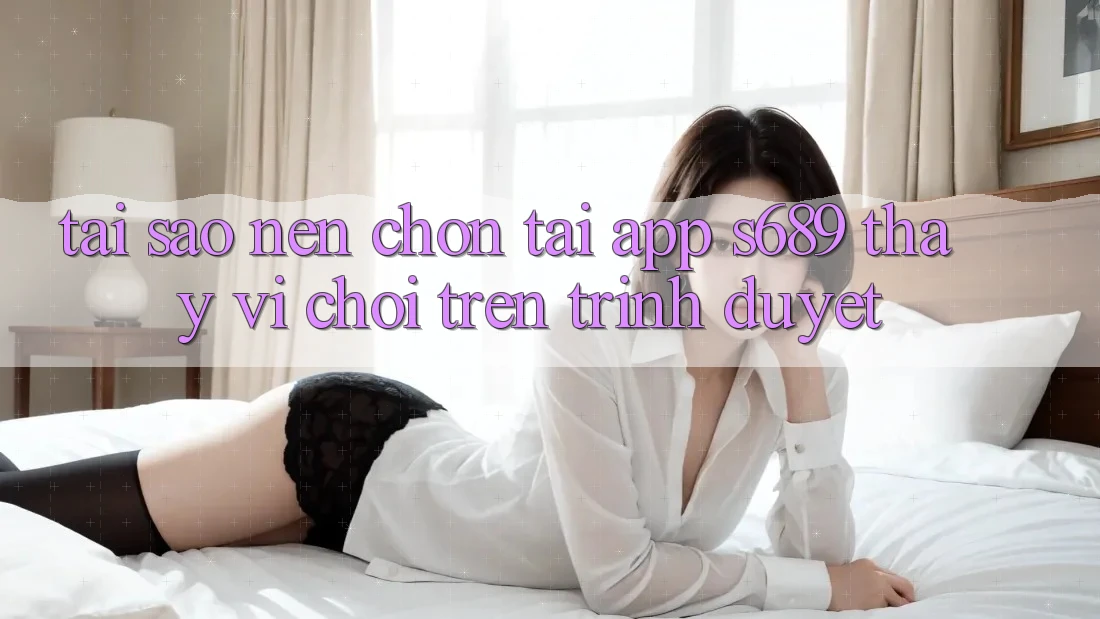 Tại Sao Nên Chọn Tải App s689 Thay Vì Chơi Trên Trình Duyệt? Tại Sao Nên Chọn Tải App s689 Thay Vì Chơi Trên Trình Duyệt?