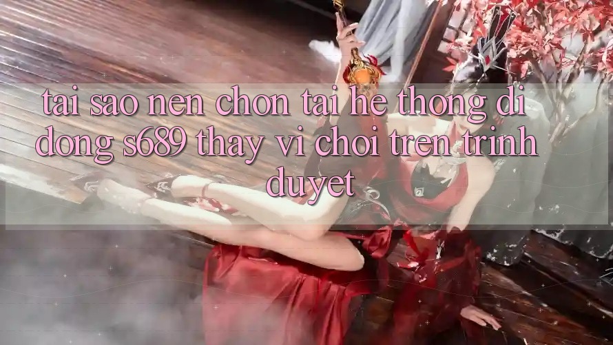 Tại Sao Nên Chọn Tải Hệ thống di động s689 Thay Vì Chơi Trên Trình Duyệt?
