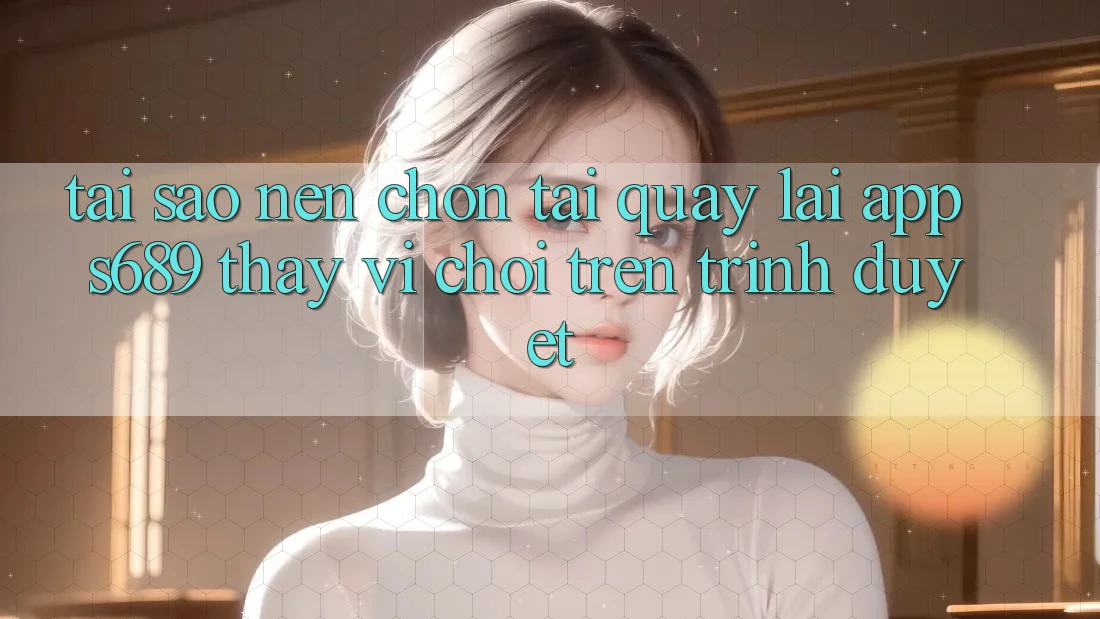 Tại Sao Nên Chọn Tải quay lại App s689 Thay Vì Chơi Trên Trình Duyệt? Tại Sao Nên Chọn Tải quay lại App s689 Thay Vì Chơi Trên Trình Duyệt?