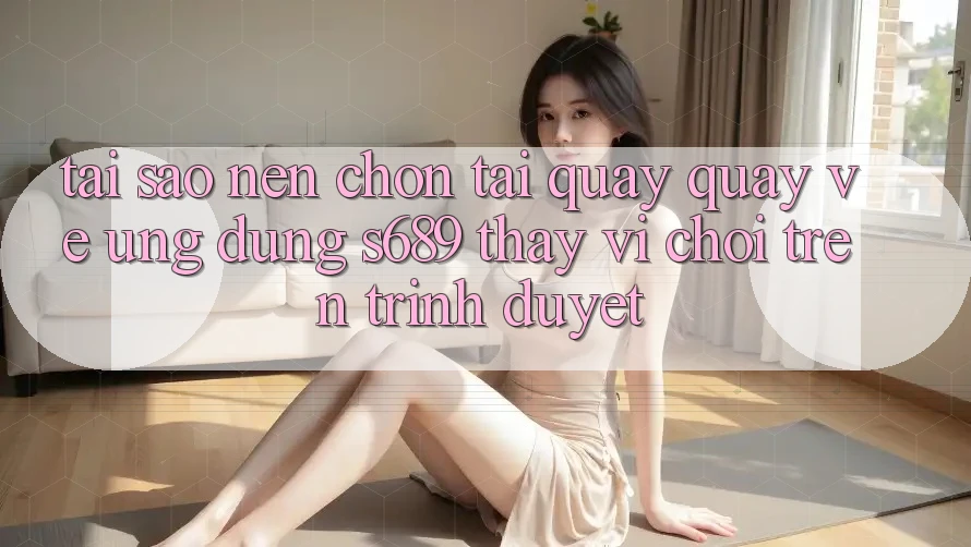 Tại Sao Nên Chọn Tải quay quay về Ứng Dụng s689 Thay Vì Chơi Trên Trình Duyệt? Tại Sao Nên Chọn Tải quay quay về Ứng Dụng s689 Thay Vì Chơi Trên Trình Duyệt?