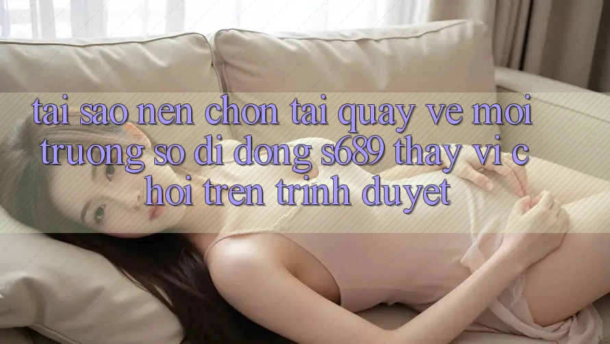 Tại Sao Nên Chọn Tải quay về Môi trường số di động s689 Thay Vì Chơi Trên Trình Duyệt? Tại Sao Nên Chọn Tải quay về Môi trường số di động s689 Thay Vì Chơi Trên Trình Duyệt?
