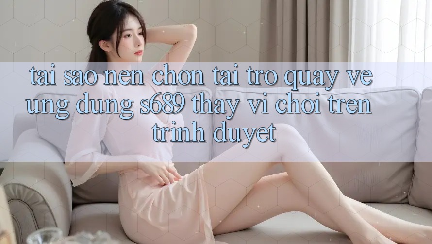 Tại Sao Nên Chọn Tải trở quay về Ứng Dụng s689 Thay Vì Chơi Trên Trình Duyệt?