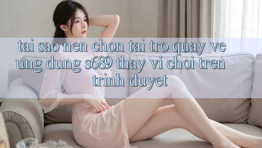 Tại Sao Nên Chọn Tải trở quay về Ứng Dụng s689 Thay Vì Chơi Trên Trình Duyệt? Tại Sao Nên Chọn Tải trở quay về Ứng Dụng s689 Thay Vì Chơi Trên Trình Duyệt?